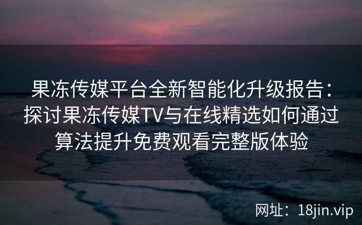 果冻传媒平台全新智能化升级报告：探讨果冻传媒TV与在线精选如何通过算法提升免费观看完整版体验
