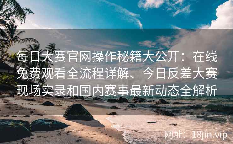 每日大赛官网操作秘籍大公开：在线免费观看全流程详解、今日反差大赛现场实录和国内赛事最新动态全解析