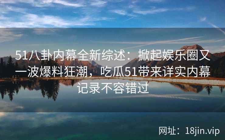 51八卦内幕全新综述：掀起娱乐圈又一波爆料狂潮，吃瓜51带来详实内幕记录不容错过
