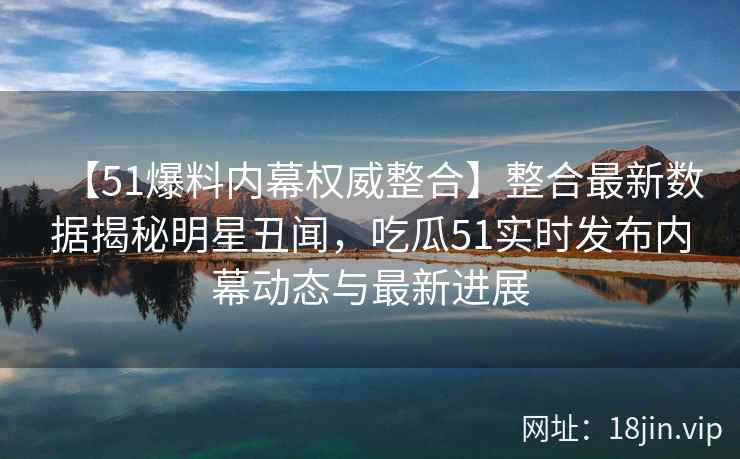 【51爆料内幕权威整合】整合最新数据揭秘明星丑闻，吃瓜51实时发布内幕动态与最新进展