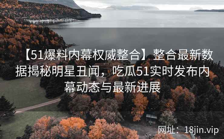 【51爆料内幕权威整合】整合最新数据揭秘明星丑闻，吃瓜51实时发布内幕动态与最新进展