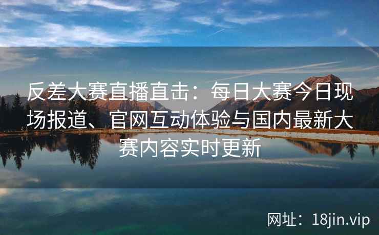 反差大赛直播直击：每日大赛今日现场报道、官网互动体验与国内最新大赛内容实时更新