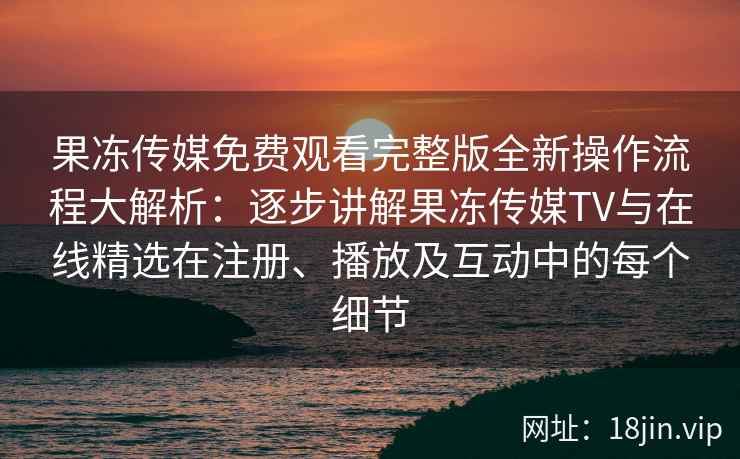 果冻传媒免费观看完整版全新操作流程大解析：逐步讲解果冻传媒TV与在线精选在注册、播放及互动中的每个细节