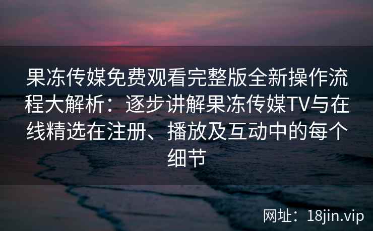 果冻传媒免费观看完整版全新操作流程大解析：逐步讲解果冻传媒TV与在线精选在注册、播放及互动中的每个细节