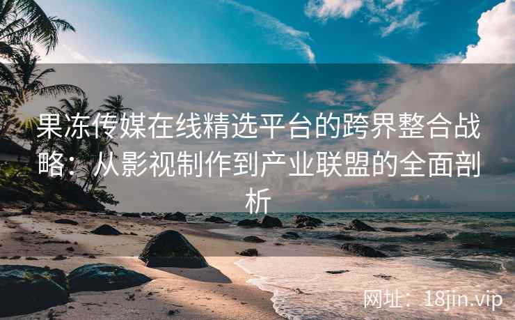 果冻传媒在线精选平台的跨界整合战略：从影视制作到产业联盟的全面剖析