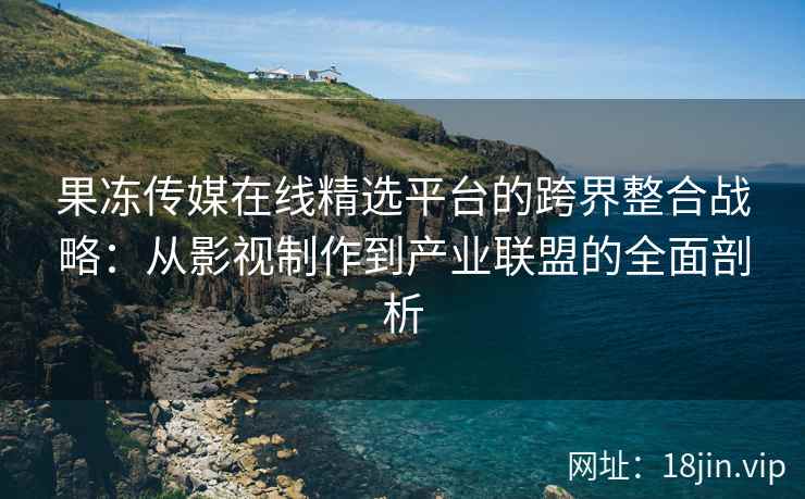 果冻传媒在线精选平台的跨界整合战略：从影视制作到产业联盟的全面剖析