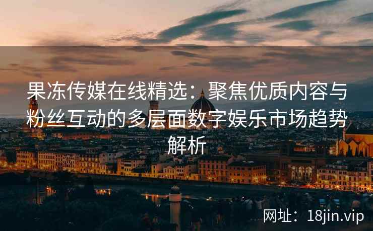 果冻传媒在线精选：聚焦优质内容与粉丝互动的多层面数字娱乐市场趋势解析