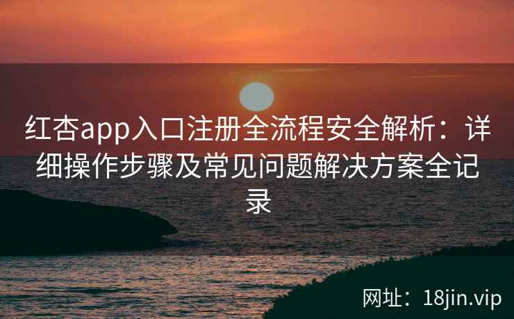 红杏app入口注册全流程安全解析：详细操作步骤及常见问题解决方案全记录