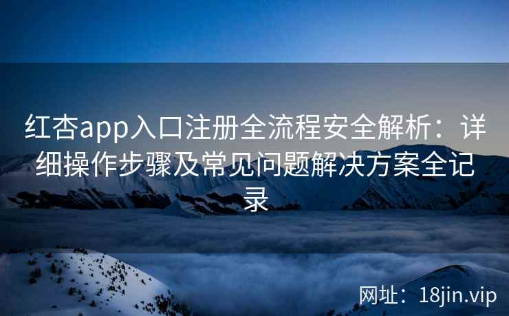 红杏app入口注册全流程安全解析：详细操作步骤及常见问题解决方案全记录