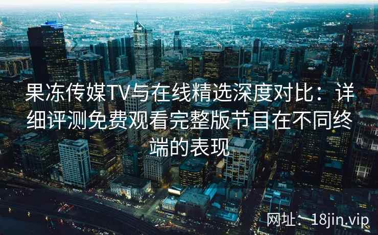 果冻传媒TV与在线精选深度对比：详细评测免费观看完整版节目在不同终端的表现