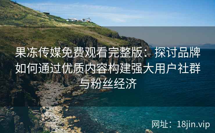 果冻传媒免费观看完整版：探讨品牌如何通过优质内容构建强大用户社群与粉丝经济