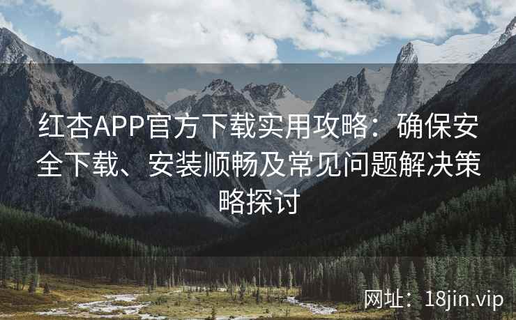 红杏APP官方下载实用攻略：确保安全下载、安装顺畅及常见问题解决策略探讨
