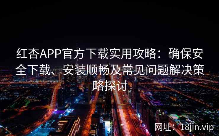 红杏APP官方下载实用攻略：确保安全下载、安装顺畅及常见问题解决策略探讨
