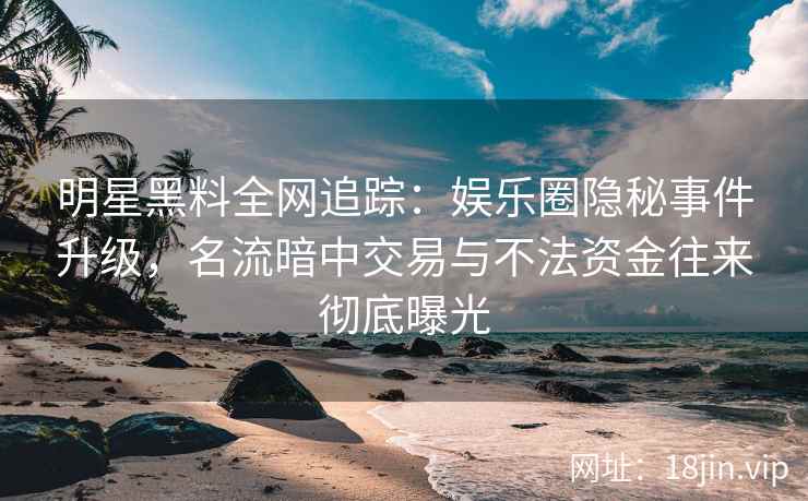 明星黑料全网追踪：娱乐圈隐秘事件升级，名流暗中交易与不法资金往来彻底曝光