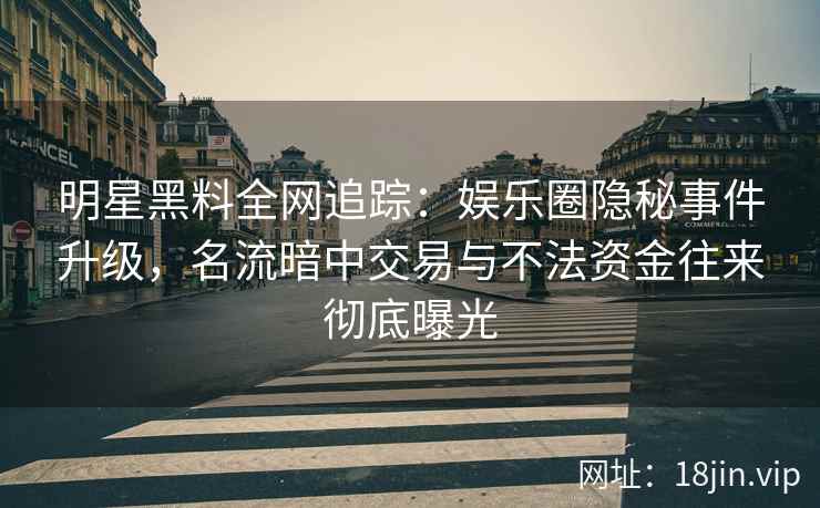 明星黑料全网追踪：娱乐圈隐秘事件升级，名流暗中交易与不法资金往来彻底曝光