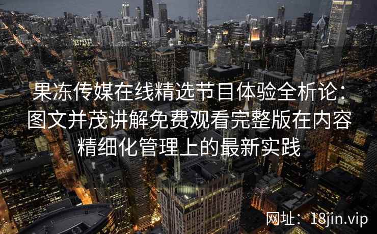 果冻传媒在线精选节目体验全析论：图文并茂讲解免费观看完整版在内容精细化管理上的最新实践