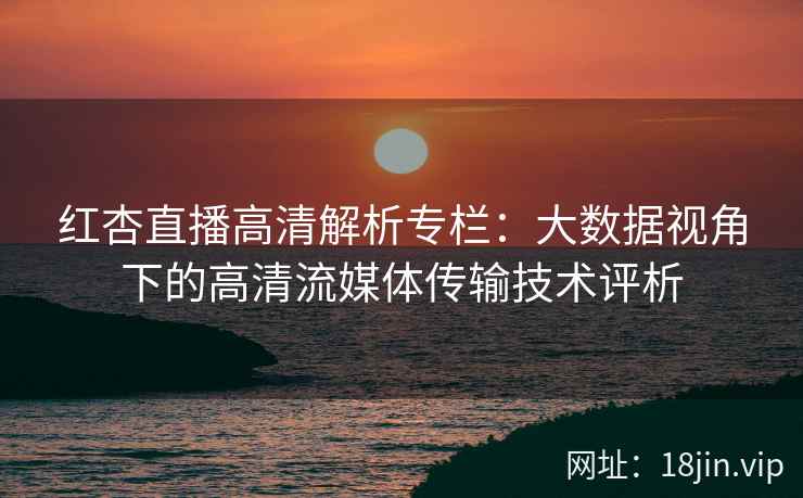 红杏直播高清解析专栏：大数据视角下的高清流媒体传输技术评析