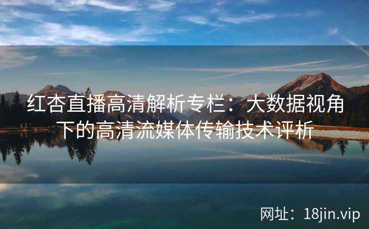 红杏直播高清解析专栏：大数据视角下的高清流媒体传输技术评析
