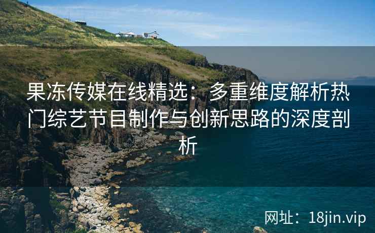 果冻传媒在线精选：多重维度解析热门综艺节目制作与创新思路的深度剖析