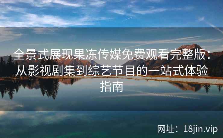 全景式展现果冻传媒免费观看完整版：从影视剧集到综艺节目的一站式体验指南