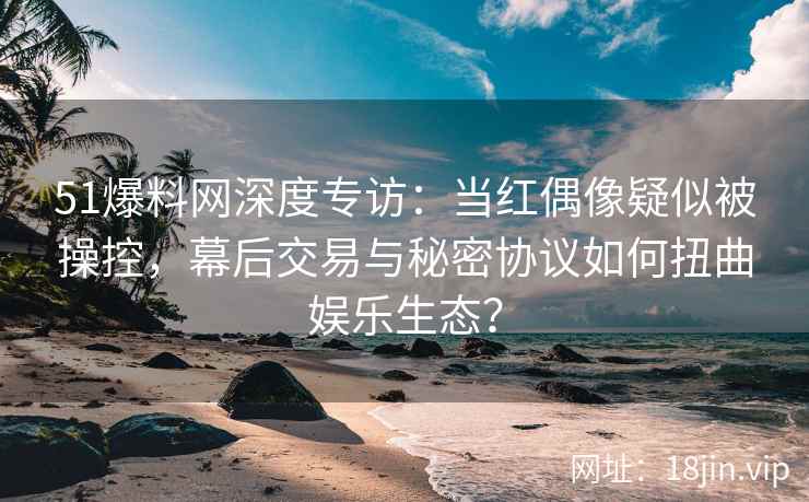 51爆料网深度专访：当红偶像疑似被操控，幕后交易与秘密协议如何扭曲娱乐生态？