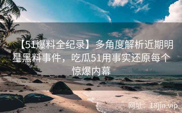 【51爆料全纪录】多角度解析近期明星黑料事件，吃瓜51用事实还原每个惊爆内幕