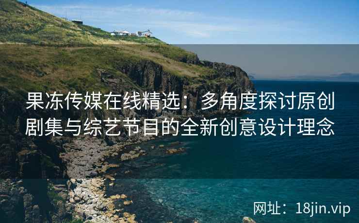 果冻传媒在线精选：多角度探讨原创剧集与综艺节目的全新创意设计理念