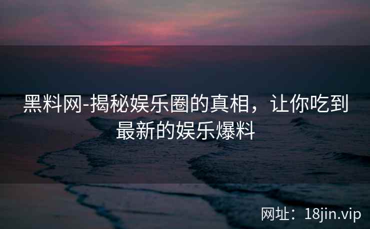 黑料网-揭秘娱乐圈的真相，让你吃到最新的娱乐爆料