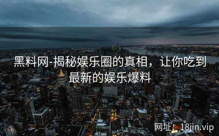 黑料网-揭秘娱乐圈的真相，让你吃到最新的娱乐爆料