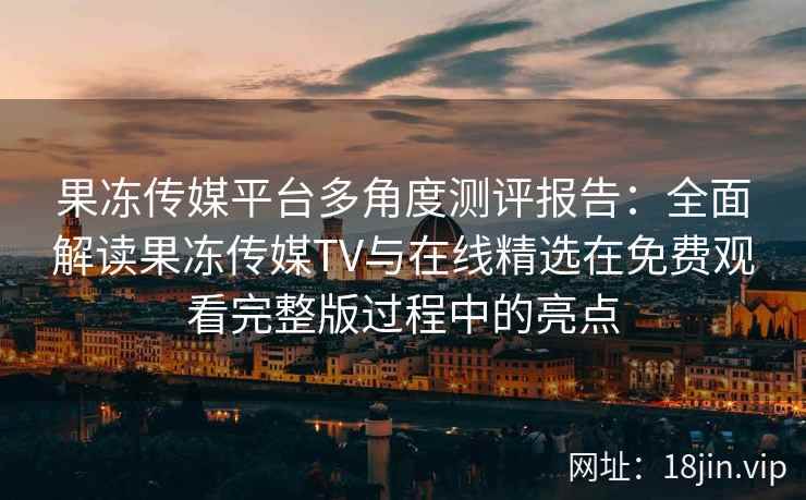 果冻传媒平台多角度测评报告：全面解读果冻传媒TV与在线精选在免费观看完整版过程中的亮点