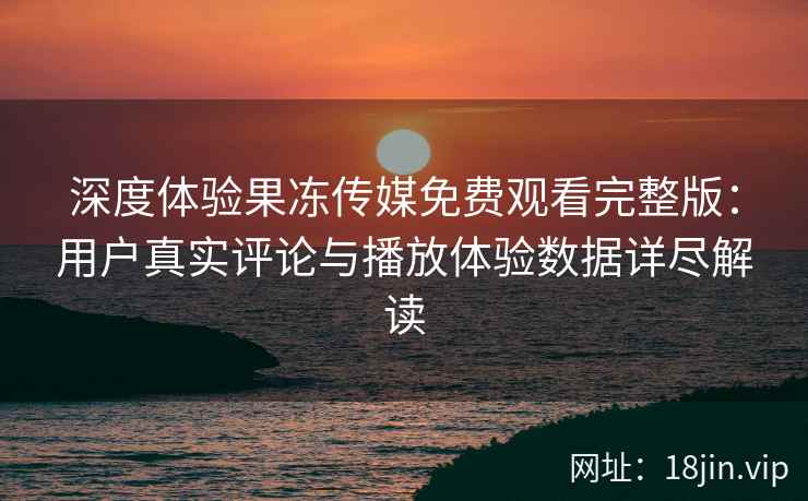 深度体验果冻传媒免费观看完整版：用户真实评论与播放体验数据详尽解读