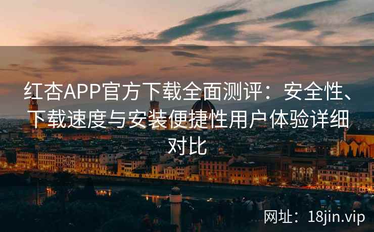 红杏APP官方下载全面测评：安全性、下载速度与安装便捷性用户体验详细对比
