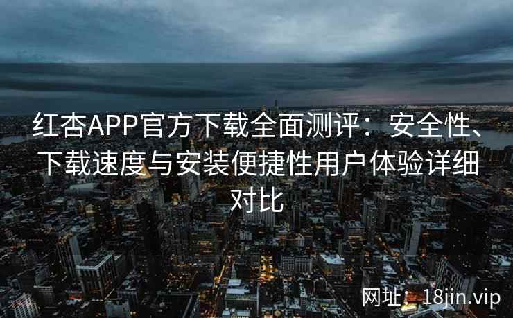 红杏APP官方下载全面测评：安全性、下载速度与安装便捷性用户体验详细对比