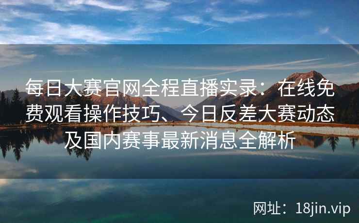 每日大赛官网全程直播实录：在线免费观看操作技巧、今日反差大赛动态及国内赛事最新消息全解析