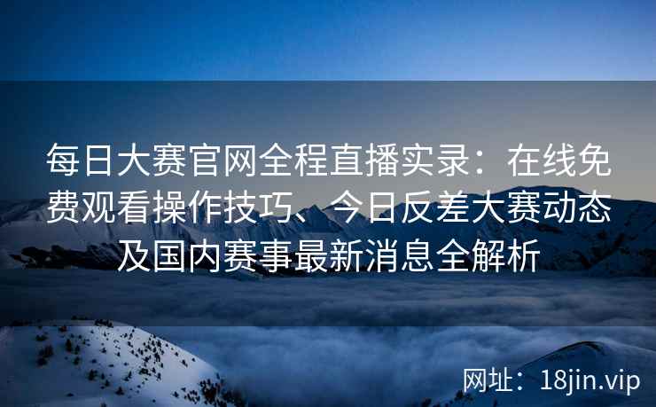 每日大赛官网全程直播实录：在线免费观看操作技巧、今日反差大赛动态及国内赛事最新消息全解析