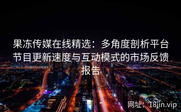 果冻传媒在线精选：多角度剖析平台节目更新速度与互动模式的市场反馈报告