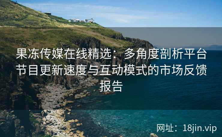 果冻传媒在线精选：多角度剖析平台节目更新速度与互动模式的市场反馈报告