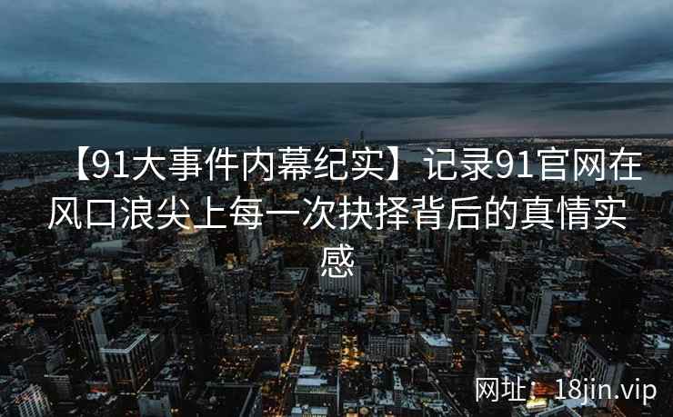 【91大事件内幕纪实】记录91官网在风口浪尖上每一次抉择背后的真情实感
