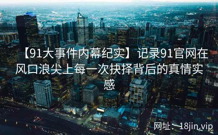 【91大事件内幕纪实】记录91官网在风口浪尖上每一次抉择背后的真情实感