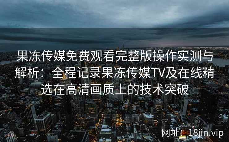 果冻传媒免费观看完整版操作实测与解析：全程记录果冻传媒TV及在线精选在高清画质上的技术突破