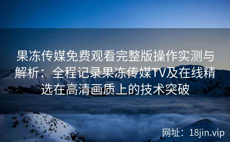果冻传媒免费观看完整版操作实测与解析：全程记录果冻传媒TV及在线精选在高清画质上的技术突破