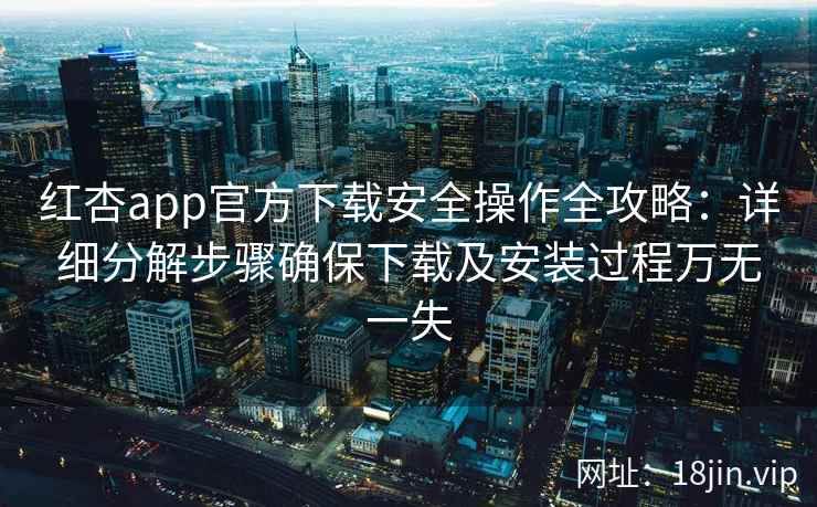 红杏app官方下载安全操作全攻略：详细分解步骤确保下载及安装过程万无一失