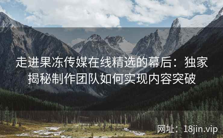 走进果冻传媒在线精选的幕后：独家揭秘制作团队如何实现内容突破