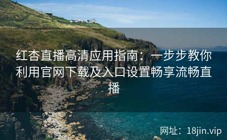 红杏直播高清应用指南：一步步教你利用官网下载及入口设置畅享流畅直播