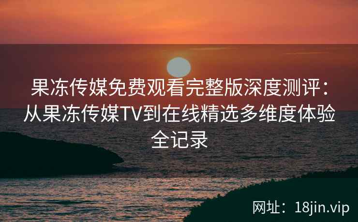 果冻传媒免费观看完整版深度测评：从果冻传媒TV到在线精选多维度体验全记录