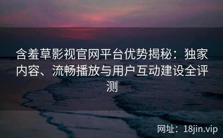 含羞草影视官网平台优势揭秘：独家内容、流畅播放与用户互动建设全评测