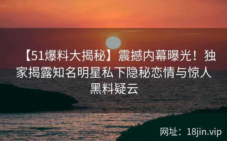 【51爆料大揭秘】震撼内幕曝光！独家揭露知名明星私下隐秘恋情与惊人黑料疑云
