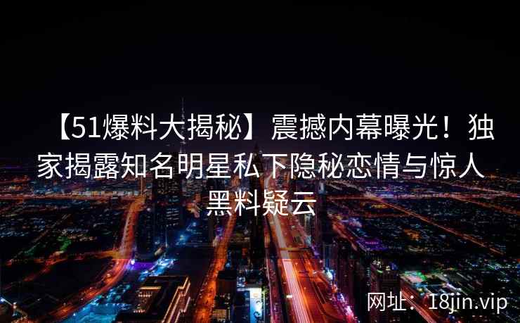 【51爆料大揭秘】震撼内幕曝光！独家揭露知名明星私下隐秘恋情与惊人黑料疑云