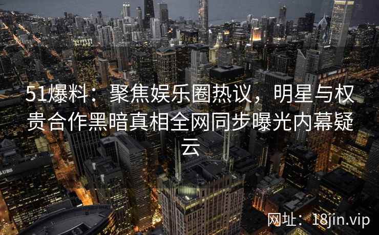 51爆料：聚焦娱乐圈热议，明星与权贵合作黑暗真相全网同步曝光内幕疑云