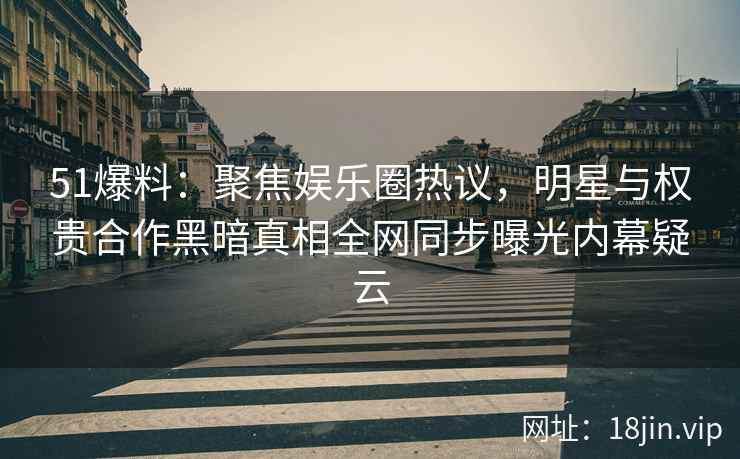 51爆料：聚焦娱乐圈热议，明星与权贵合作黑暗真相全网同步曝光内幕疑云